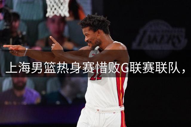 上海男篮热身赛惜败G联赛联队，李添荣砍下25分