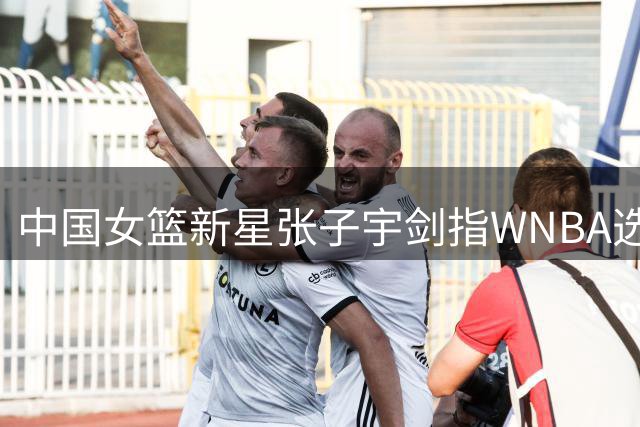 中国女篮新星张子宇剑指WNBA选秀榜眼 亚洲球员历史性突破在望