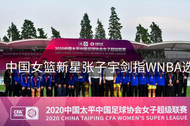 中国女篮新星张子宇剑指WNBA选秀榜眼 亚洲球员历史性突破在望