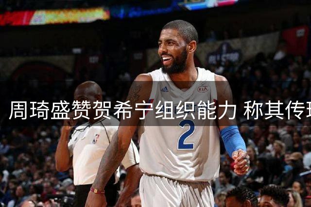 周琦盛赞贺希宁组织能力 称其传球进化堪比控卫