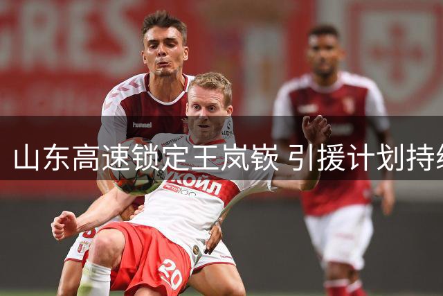 山东高速锁定王岚嵚 引援计划持续推进中