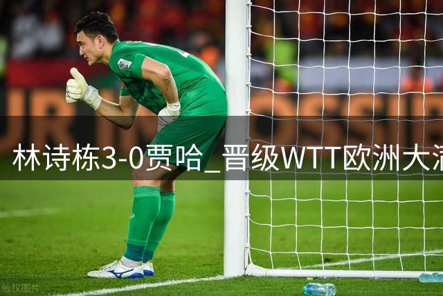 林诗栋3-0贾哈 晋级WTT欧洲大满贯瑞典站男单16强