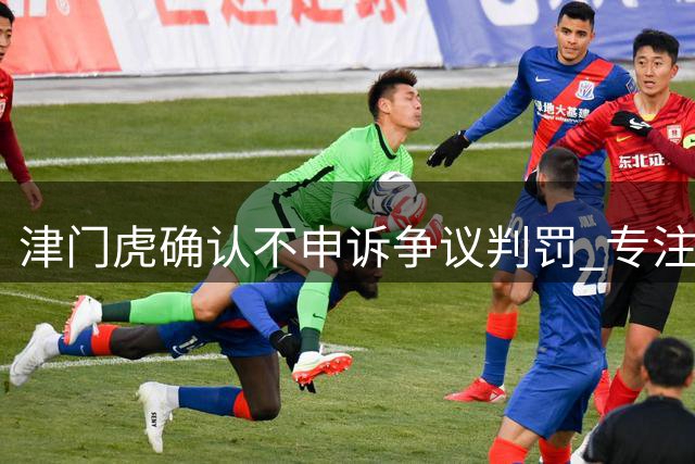 津门虎确认不申诉争议判罚 专注备战三主场