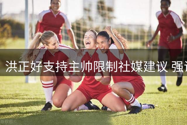 洪正好支持主帅限制社媒建议 强调专注比赛重要性