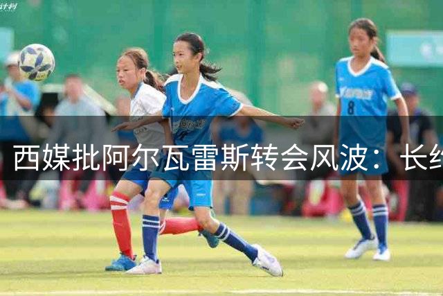 西媒批阿尔瓦雷斯转会风波：长约在身岂能任性违约