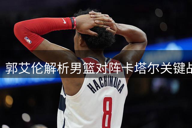郭艾伦解析男篮对阵卡塔尔关键战术