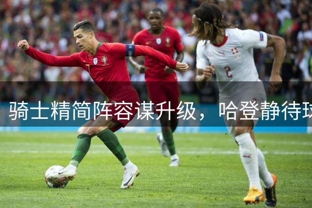 骑士精简阵容谋升级，哈登静待球队补强